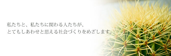 私たちと、私たちに関わる人たちが、とてもしあわせと思える社会づくりをめざします。