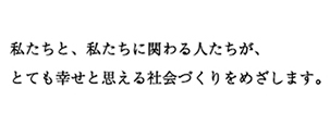 私たちと、私たちに関わる人たちが、とてもしあわせと思える社会づくりをめざします。